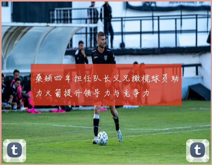 桑顿四年担任队长父兄橄榄球员助力火箭提升领导力与竞争力
