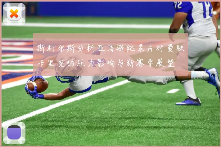 斯科尔斯分析亚马逊纪录片对曼联卡里克的压力影响与新赛季展望
