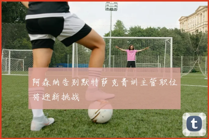 阿森纳告别默特萨克青训主管职位将迎新挑战
